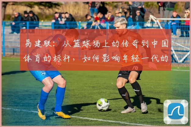 易建联：从篮球场上的传奇到中国体育的标杆，如何影响年轻一代的成长与梦想