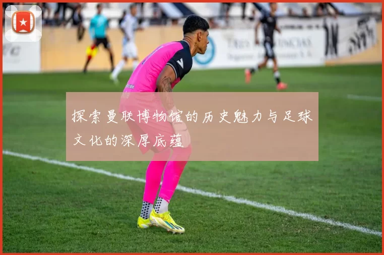 探索曼联博物馆的历史魅力与足球文化的深厚底蕴