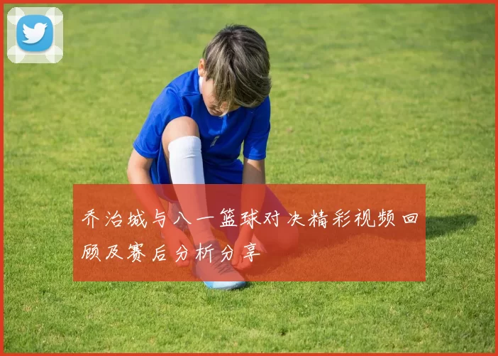 乔治城与八一篮球对决精彩视频回顾及赛后分析分享