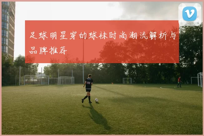 足球明星穿的球袜时尚潮流解析与品牌推荐
