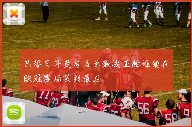 巴黎日耳曼与马竞激战正酣谁能在欧冠赛场笑到最后