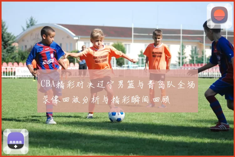 CBA精彩对决辽宁男篮与青岛队全场录像回放分析与精彩瞬间回顾