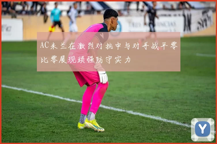 AC米兰在激烈对抗中与对手战平零比零展现顽强防守实力