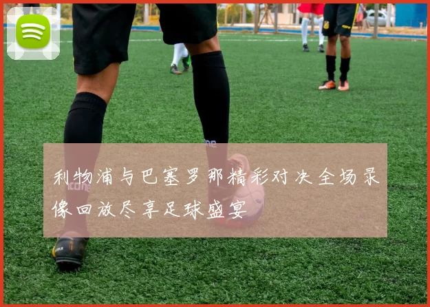 利物浦与巴塞罗那精彩对决全场录像回放尽享足球盛宴