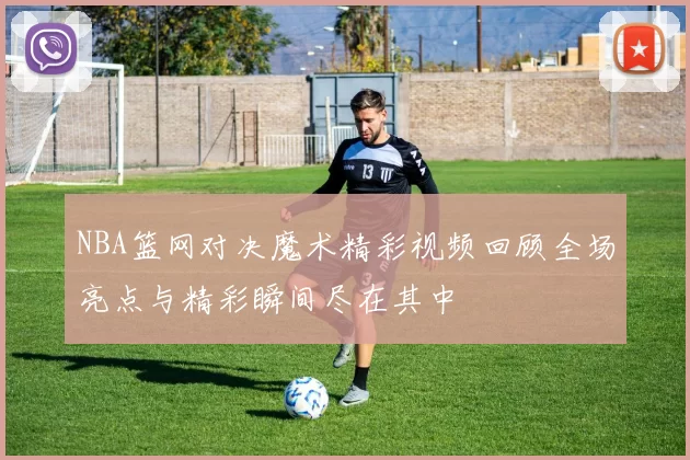 NBA篮网对决魔术精彩视频回顾全场亮点与精彩瞬间尽在其中