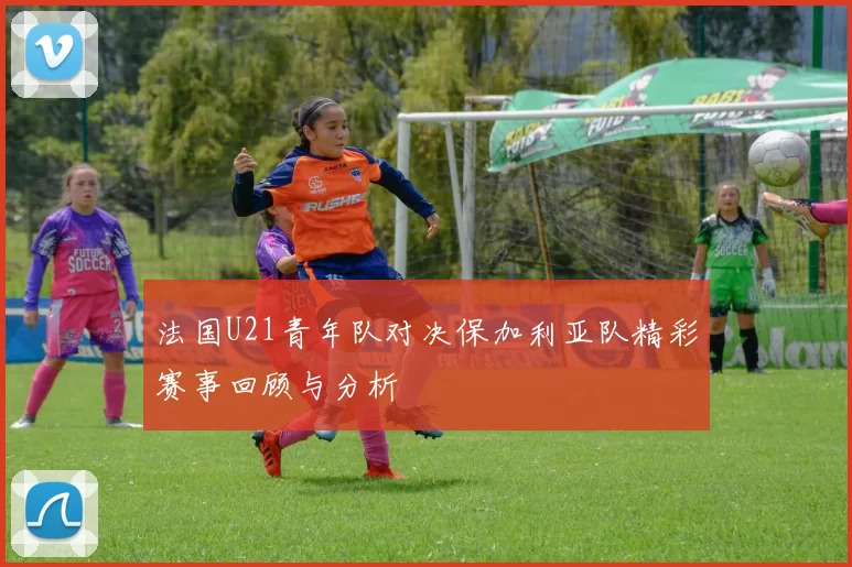 法国U21青年队对决保加利亚队精彩赛事回顾与分析