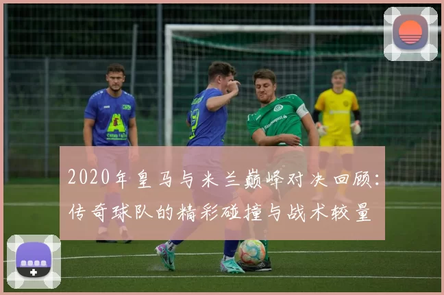 2020年皇马与米兰巅峰对决回顾：传奇球队的精彩碰撞与战术较量