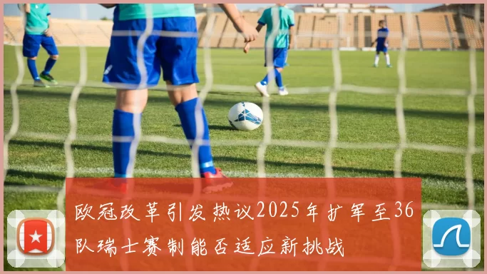 欧冠改革引发热议2025年扩军至36队瑞士赛制能否适应新挑战