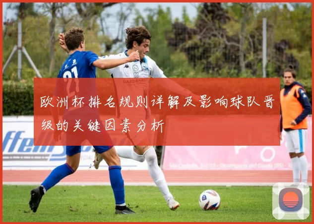欧洲杯排名规则详解及影响球队晋级的关键因素分析