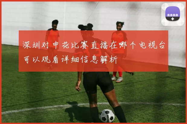 深圳对申花比赛直播在哪个电视台可以观看详细信息解析