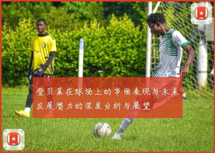 登贝莱在球场上的华丽表现与未来发展潜力的深度分析与展望